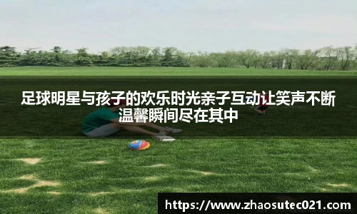 足球明星与孩子的欢乐时光亲子互动让笑声不断温馨瞬间尽在其中